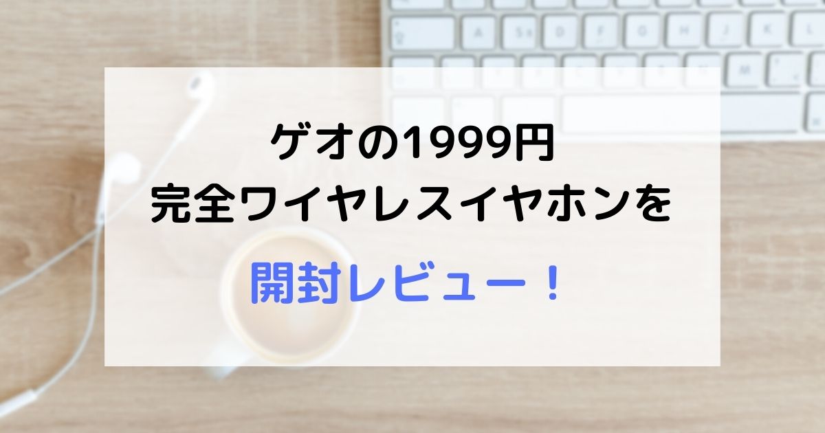 【コスパ最強】ゲオの1999円完全ワイヤレスイヤホン（インナーイヤー型）の開封レビュー！